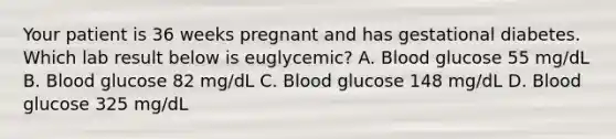 Your patient is 36 weeks pregnant and has gestational diabetes. Which lab result below is euglycemic? A. Blood glucose 55 mg/dL B. Blood glucose 82 mg/dL C. Blood glucose 148 mg/dL D. Blood glucose 325 mg/dL