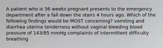 A patient who is 36 weeks pregnant presents to the emergency department after a fall down the stairs 4 hours ago. Which of the following findings would be MOST concerning? vomiting and diarrhea uterine tenderness without vaginal bleeding blood pressure of 143/85 mmHg complaints of intermittent difficulty breathing