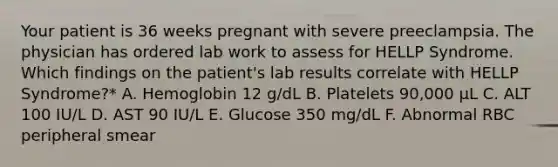 Your patient is 36 weeks pregnant with severe preeclampsia. The physician has ordered lab work to assess for HELLP Syndrome. Which findings on the patient's lab results correlate with HELLP Syndrome?* A. Hemoglobin 12 g/dL B. Platelets 90,000 μL C. ALT 100 IU/L D. AST 90 IU/L E. Glucose 350 mg/dL F. Abnormal RBC peripheral smear