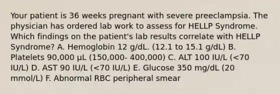 Your patient is 36 weeks pregnant with severe preeclampsia. The physician has ordered lab work to assess for HELLP Syndrome. Which findings on the patient's lab results correlate with HELLP Syndrome? A. Hemoglobin 12 g/dL. (12.1 to 15.1 g/dL) B. Platelets 90,000 μL (150,000- 400,000) C. ALT 100 IU/L (<70 IU/L) D. AST 90 IU/L (<70 IU/L) E. Glucose 350 mg/dL (20 mmol/L) F. Abnormal RBC peripheral smear