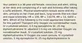 Your patient is a 36-year-old female, conscious and alert, sitting at her desk and complaining of a rash and itchiness after taking a sulfa antibiotic. Physical examination reveals warm and dry skin, urticaria on her chest and back, lung sounds that are clear and equal bilaterally. HR = 100, BP = 132/78, RR = 14, SaO2 = 98%. Which of the following is the most appropriate treatment for this patient? Transport only Oxygen via nonrebreather mask, IV crystalloid solution, 0.3 mg epinephrine SC, 25 mg diphenhydramine IV, albuterol 2.5 mg via nebulizer Oxygen via nonrebreather mask, IV crystalloid solution, 25 mg diphenhydramine IV Oxygen via nasal cannula, IV crystalloid solution, 5 mg epinephrine IV, 25 mg diphenhydramine IV