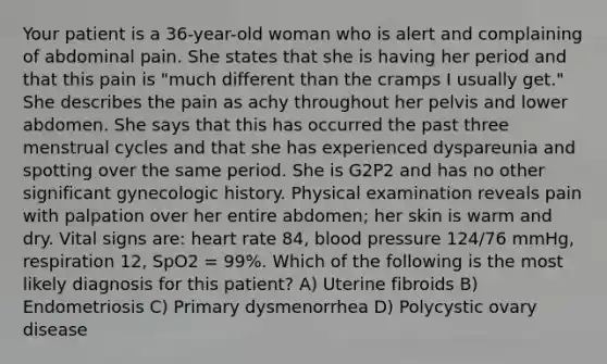 Your patient is a 36-year-old woman who is alert and complaining of abdominal pain. She states that she is having her period and that this pain is "much different than the cramps I usually get." She describes the pain as achy throughout her pelvis and lower abdomen. She says that this has occurred the past three menstrual cycles and that she has experienced dyspareunia and spotting over the same period. She is G2P2 and has no other significant gynecologic history. Physical examination reveals pain with palpation over her entire abdomen; her skin is warm and dry. Vital signs are: heart rate 84, blood pressure 124/76 mmHg, respiration 12, SpO2 = 99%. Which of the following is the most likely diagnosis for this patient? A) Uterine fibroids B) Endometriosis C) Primary dysmenorrhea D) Polycystic ovary disease