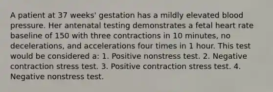 A patient at 37 weeks' gestation has a mildly elevated blood pressure. Her antenatal testing demonstrates a fetal heart rate baseline of 150 with three contractions in 10 minutes, no decelerations, and accelerations four times in 1 hour. This test would be considered a: 1. Positive nonstress test. 2. Negative contraction stress test. 3. Positive contraction stress test. 4. Negative nonstress test.