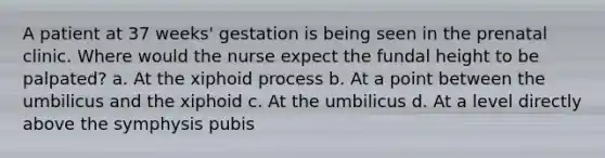 A patient at 37 weeks' gestation is being seen in the prenatal clinic. Where would the nurse expect the fundal height to be palpated? a. At the xiphoid process b. At a point between the umbilicus and the xiphoid c. At the umbilicus d. At a level directly above the symphysis pubis