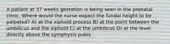 A patient at 37 weeks gestation is being seen in the prenatal clinic. Where would the nurse expect the fundal height to be palpated? A) at the xiphoid process B) at the point between the umbilicus and the xiphoid C) at the umbilicus D) at the level directly above the symphysis pubis