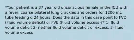 *Your patient is a 37 year old unconscious female in the ICU with a fever, coarse bilateral lung crackles and orders for 1200 mL tube feeding q 24 hours. Does the data in this case point to FVD (Fluid volume deficit) or FVE (Fluid volume excess)?* 1- fluid volume deficit 2- neither fluid volume deficit or excess. 3- fluid volume excess