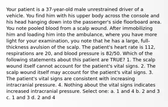 Your patient is a 37-year-old male unrestrained driver of a vehicle. You find him with his upper body across the console and his head hanging down into the passenger's side floorboard area. You note pooled blood from a scalp wound. After immobilizing him and loading him into the ambulance, where you have more light for your examination, you note that he has a large, full-thickness avulsion of the scalp. The patient's heart rate is 112, respirations are 20, and blood pressure is 82/50. Which of the following statements about this patient are TRUE? 1. The scalp wound itself cannot account for the patient's vital signs. 2. The scalp wound itself may account for the patient's vital signs. 3. The patient's vital signs are consistent with increasing intracranial pressure. 4. Nothing about the vital signs indicates increased intracranial pressure. Select one: a. 1 and 4 b. 2 and 3 c. 1 and 3 d. 2 and 4