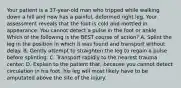 Your patient is a​ 37-year-old man who tripped while walking down a hill and now has a​ painful, deformed right leg. Your assessment reveals that the foot is cold and mottled in appearance. You cannot detect a pulse in the foot or ankle. Which of the following is the BEST course of​ action? A. Splint the leg in the position in which it was found and transport without delay. B. Gently attempt to straighten the leg to regain a pulse before splinting. C. Transport rapidly to the nearest trauma center. D. Explain to the patient​ that, because you cannot detect circulation in his​ foot, his leg will most likely have to be amputated above the site of the injury.