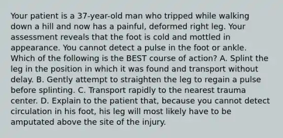 Your patient is a​ 37-year-old man who tripped while walking down a hill and now has a​ painful, deformed right leg. Your assessment reveals that the foot is cold and mottled in appearance. You cannot detect a pulse in the foot or ankle. Which of the following is the BEST course of​ action? A. Splint the leg in the position in which it was found and transport without delay. B. Gently attempt to straighten the leg to regain a pulse before splinting. C. Transport rapidly to the nearest trauma center. D. Explain to the patient​ that, because you cannot detect circulation in his​ foot, his leg will most likely have to be amputated above the site of the injury.