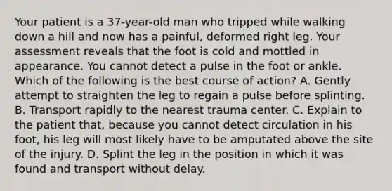 Your patient is a​ 37-year-old man who tripped while walking down a hill and now has a​ painful, deformed right leg. Your assessment reveals that the foot is cold and mottled in appearance. You cannot detect a pulse in the foot or ankle. Which of the following is the best course of​ action? A. Gently attempt to straighten the leg to regain a pulse before splinting. B. Transport rapidly to the nearest trauma center. C. Explain to the patient​ that, because you cannot detect circulation in his​ foot, his leg will most likely have to be amputated above the site of the injury. D. Splint the leg in the position in which it was found and transport without delay.