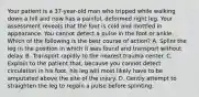 Your patient is a 37-year-old man who tripped while walking down a hill and now has a painful, deformed right leg. Your assessment reveals that the foot is cold and mottled in appearance. You cannot detect a pulse in the foot or ankle. Which of the following is the best course of action? A. Splint the leg in the position in which it was found and transport without delay. B. Transport rapidly to the nearest trauma center. C. Explain to the patient that, because you cannot detect circulation in his foot, his leg will most likely have to be amputated above the site of the injury. D. Gently attempt to straighten the leg to regain a pulse before splinting.