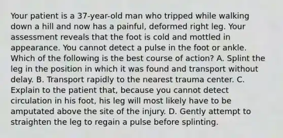 Your patient is a 37-year-old man who tripped while walking down a hill and now has a painful, deformed right leg. Your assessment reveals that the foot is cold and mottled in appearance. You cannot detect a pulse in the foot or ankle. Which of the following is the best course of action? A. Splint the leg in the position in which it was found and transport without delay. B. Transport rapidly to the nearest trauma center. C. Explain to the patient that, because you cannot detect circulation in his foot, his leg will most likely have to be amputated above the site of the injury. D. Gently attempt to straighten the leg to regain a pulse before splinting.