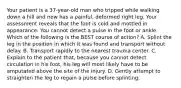 Your patient is a​ 37-year-old man who tripped while walking down a hill and now has a​ painful, deformed right leg. Your assessment reveals that the foot is cold and mottled in appearance. You cannot detect a pulse in the foot or ankle. Which of the following is the BEST course of​ action? A. Splint the leg in the position in which it was found and transport without delay. B. Transport rapidly to the nearest trauma center. C. Explain to the patient​ that, because you cannot detect circulation in his​ foot, his leg will most likely have to be amputated above the site of the injury. D. Gently attempt to straighten the leg to regain a pulse before splinting.