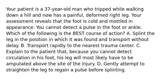 Your patient is a​ 37-year-old man who tripped while walking down a hill and now has a​ painful, deformed right leg. Your assessment reveals that the foot is cold and mottled in appearance. You cannot detect a pulse in the foot or ankle. Which of the following is the BEST course of​ action? A. Splint the leg in the position in which it was found and transport without delay. B. Transport rapidly to the nearest trauma center. C. Explain to the patient​ that, because you cannot detect circulation in his​ foot, his leg will most likely have to be amputated above the site of the injury. D. Gently attempt to straighten the leg to regain a pulse before splinting.