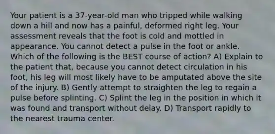 Your patient is a 37-year-old man who tripped while walking down a hill and now has a painful, deformed right leg. Your assessment reveals that the foot is cold and mottled in appearance. You cannot detect a pulse in the foot or ankle. Which of the following is the BEST course of action? A) Explain to the patient that, because you cannot detect circulation in his foot, his leg will most likely have to be amputated above the site of the injury. B) Gently attempt to straighten the leg to regain a pulse before splinting. C) Splint the leg in the position in which it was found and transport without delay. D) Transport rapidly to the nearest trauma center.