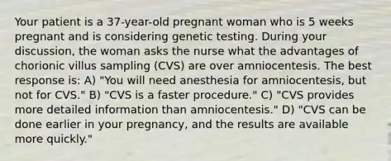 Your patient is a 37-year-old pregnant woman who is 5 weeks pregnant and is considering genetic testing. During your discussion, the woman asks the nurse what the advantages of chorionic villus sampling (CVS) are over amniocentesis. The best response is: A) "You will need anesthesia for amniocentesis, but not for CVS." B) "CVS is a faster procedure." C) "CVS provides more detailed information than amniocentesis." D) "CVS can be done earlier in your pregnancy, and the results are available more quickly."