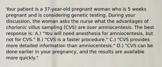 Your patient is a 37-year-old pregnant woman who is 5 weeks pregnant and is considering genetic testing. During your discussion, the woman asks the nurse what the advantages of chorionic villus sampling (CVS) are over amniocentesis. The best response is: A.) "You will need anesthesia for amniocentesis, but not for CVS." B.) "CVS is a faster procedure." C.) "CVS provides more detailed information than amniocentesis." D.) "CVS can be done earlier in your pregnancy, and the results are available more quickly."