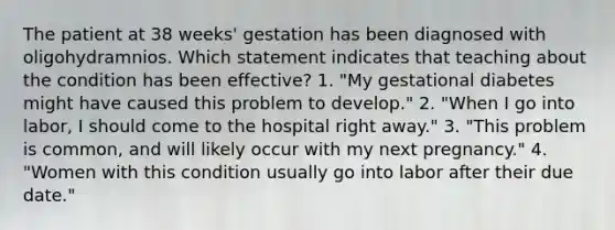 The patient at 38 weeks' gestation has been diagnosed with oligohydramnios. Which statement indicates that teaching about the condition has been effective? 1. "My gestational diabetes might have caused this problem to develop." 2. "When I go into labor, I should come to the hospital right away." 3. "This problem is common, and will likely occur with my next pregnancy." 4. "Women with this condition usually go into labor after their due date."