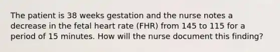 The patient is 38 weeks gestation and the nurse notes a decrease in the fetal heart rate (FHR) from 145 to 115 for a period of 15 minutes. How will the nurse document this finding?