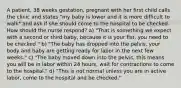 A patient, 38 weeks gestation, pregnant with her first child calls the clinic and states "my baby is lower and it is more difficult to walk" and ask if she should come to the hospital to be checked. How should the nurse respond? a) "That is something we expect with a second or third baby, because it is your fist, you need to be checked." b) "The baby has dropped into the pelvis, your body and baby are getting ready for labor in the next few weeks." c) "The baby moved down into the pelvis, this means you will be in labor within 24 hours, wait for contractions to come to the hospital." d) "This is not normal unless you are in active labor, come to the hospital and be checked."