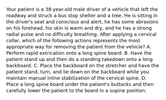 Your patient is a 38-year-old male driver of a vehicle that left the roadway and struck a bus stop shelter and a tree. He is sitting in the driver's seat and conscious and alert, he has some abrasions on his forehead, his skin is warm and dry, and he has a strong radial pulse and no difficulty breathing. After applying a cervical collar, which of the following actions represents the most appropriate way for removing the patient from the vehicle? A. Perform rapid extrication onto a long spine board. B. Have the patient stand up and then do a standing takedown onto a long backboard. C. Place the backboard on the stretcher and have the patient stand, turn, and lie down on the backboard while you maintain manual inline stabilization of the cervical spine. D. Place a long spine board under the patient's buttocks and then carefully lower the patient to the board in a supine position.