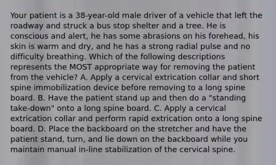 Your patient is a​ 38-year-old male driver of a vehicle that left the roadway and struck a bus stop shelter and a tree. He is conscious and​ alert, he has some abrasions on his​ forehead, his skin is warm and​ dry, and he has a strong radial pulse and no difficulty breathing. Which of the following descriptions represents the MOST appropriate way for removing the patient from the​ vehicle? A. Apply a cervical extrication collar and short spine immobilization device before removing to a long spine board. B. Have the patient stand up and then do a​ "standing take-down" onto a long spine board. C. Apply a cervical extrication collar and perform rapid extrication onto a long spine board. D. Place the backboard on the stretcher and have the patient​ stand, turn, and lie down on the backboard while you maintain manual​ in-line stabilization of the cervical spine.