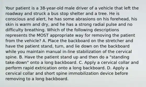 Your patient is a​ 38-year-old male driver of a vehicle that left the roadway and struck a bus stop shelter and a tree. He is conscious and​ alert, he has some abrasions on his​ forehead, his skin is warm and​ dry, and he has a strong radial pulse and no difficulty breathing. Which of the following descriptions represents the MOST appropriate way for removing the patient from the​ vehicle? A. Place the backboard on the stretcher and have the patient​ stand, turn, and lie down on the backboard while you maintain manual​ in-line stabilization of the cervical spine. B. Have the patient stand up and then do a​ "standing take-down" onto a long backboard. C. Apply a cervical collar and perform rapid extrication onto a long backboard. D. Apply a cervical collar and short spine immobilization device before removing to a long backboard.