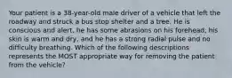 Your patient is a 38-year-old male driver of a vehicle that left the roadway and struck a bus stop shelter and a tree. He is conscious and alert, he has some abrasions on his forehead, his skin is warm and dry, and he has a strong radial pulse and no difficulty breathing. Which of the following descriptions represents the MOST appropriate way for removing the patient from the vehicle?