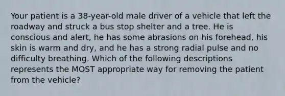 Your patient is a 38-year-old male driver of a vehicle that left the roadway and struck a bus stop shelter and a tree. He is conscious and alert, he has some abrasions on his forehead, his skin is warm and dry, and he has a strong radial pulse and no difficulty breathing. Which of the following descriptions represents the MOST appropriate way for removing the patient from the vehicle?