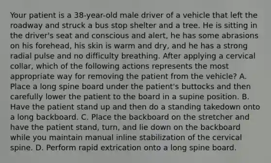 Your patient is a​ 38-year-old male driver of a vehicle that left the roadway and struck a bus stop shelter and a tree. He is sitting in the​ driver's seat and conscious and​ alert, he has some abrasions on his​ forehead, his skin is warm and​ dry, and he has a strong radial pulse and no difficulty breathing. After applying a cervical​ collar, which of the following actions represents the most appropriate way for removing the patient from the​ vehicle? A. Place a long spine board under the​ patient's buttocks and then carefully lower the patient to the board in a supine position. B. Have the patient stand up and then do a standing takedown onto a long backboard. C. Place the backboard on the stretcher and have the patient​ stand, turn, and lie down on the backboard while you maintain manual inline stabilization of the cervical spine. D. Perform rapid extrication onto a long spine board.