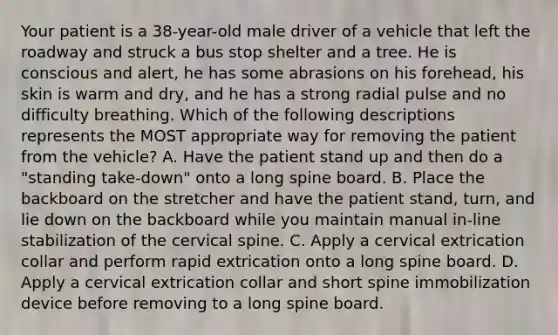 Your patient is a​ 38-year-old male driver of a vehicle that left the roadway and struck a bus stop shelter and a tree. He is conscious and​ alert, he has some abrasions on his​ forehead, his skin is warm and​ dry, and he has a strong radial pulse and no difficulty breathing. Which of the following descriptions represents the MOST appropriate way for removing the patient from the​ vehicle? A. Have the patient stand up and then do a​ "standing take-down" onto a long spine board. B. Place the backboard on the stretcher and have the patient​ stand, turn, and lie down on the backboard while you maintain manual​ in-line stabilization of the cervical spine. C. Apply a cervical extrication collar and perform rapid extrication onto a long spine board. D. Apply a cervical extrication collar and short spine immobilization device before removing to a long spine board.