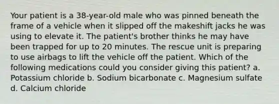 Your patient is a 38-year-old male who was pinned beneath the frame of a vehicle when it slipped off the makeshift jacks he was using to elevate it. The patient's brother thinks he may have been trapped for up to 20 minutes. The rescue unit is preparing to use airbags to lift the vehicle off the patient. Which of the following medications could you consider giving this patient? a. Potassium chloride b. Sodium bicarbonate c. Magnesium sulfate d. Calcium chloride