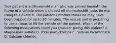 Your patient is a​ 38-year-old man who was pinned beneath the frame of a vehicle when it slipped off the makeshift jacks he was using to elevate it. The​ patient's brother thinks he may have been trapped for up to 20 minutes. The rescue unit is preparing to use airbags to lift the vehicle off the patient. Which of the following medications could you consider giving this​ patient? A. Magnesium sulfate B. Potassium chloride C. Sodium bicarbonate D. Calcium chloride