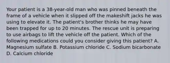 Your patient is a​ 38-year-old man who was pinned beneath the frame of a vehicle when it slipped off the makeshift jacks he was using to elevate it. The​ patient's brother thinks he may have been trapped for up to 20 minutes. The rescue unit is preparing to use airbags to lift the vehicle off the patient. Which of the following medications could you consider giving this​ patient? A. Magnesium sulfate B. Potassium chloride C. Sodium bicarbonate D. Calcium chloride