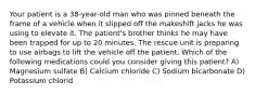 Your patient is a 38-year-old man who was pinned beneath the frame of a vehicle when it slipped off the makeshift jacks he was using to elevate it. The patient's brother thinks he may have been trapped for up to 20 minutes. The rescue unit is preparing to use airbags to lift the vehicle off the patient. Which of the following medications could you consider giving this patient? A) Magnesium sulfate B) Calcium chloride C) Sodium bicarbonate D) Potassium chlorid