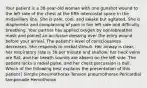 Your patient is a 38-year-old woman with one gunshot wound to the left side of the chest at the fifth intercostal space in the midaxillary line. She is pale, cool, and awake but agitated. She is diaphoretic and complaining of pain in her left side and difficulty breathing. Your partner has applied oxygen by nonrebreather mask and placed an occlusive dressing over the entry wound before your arrival. The patient's level of consciousness decreases. She responds to verbal stimuli. Her airway is clear, her respiratory rate is 38 per minute and shallow, her neck veins are flat, and her breath sounds are absent on the left side. The patient lacks a radial pulse, and her chest percussion is dull. Which of the following best explains the presentation of this patient? Simple pneumothorax Tension pneumothorax Pericardial tamponade Hemothorax