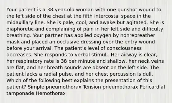 Your patient is a 38-year-old woman with one gunshot wound to the left side of the chest at the fifth intercostal space in the midaxillary line. She is pale, cool, and awake but agitated. She is diaphoretic and complaining of pain in her left side and difficulty breathing. Your partner has applied oxygen by nonrebreather mask and placed an occlusive dressing over the entry wound before your arrival. The patient's level of consciousness decreases. She responds to verbal stimuli. Her airway is clear, her respiratory rate is 38 per minute and shallow, her neck veins are flat, and her breath sounds are absent on the left side. The patient lacks a radial pulse, and her chest percussion is dull. Which of the following best explains the presentation of this patient? Simple pneumothorax Tension pneumothorax Pericardial tamponade Hemothorax