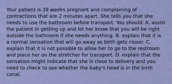 Your patient is 39 weeks pregnant and complaining of contractions that are 2 minutes apart. She tells you that she needs to use the bathroom before transport. You​ should: A. assist the patient in getting up and let her know that you will be right outside the bathroom if she needs anything. B. explain that it is a normal sensation that will go away as birth gets closer. C. explain that it is not possible to allow her to go to the restroom and place her on the stretcher for transport. D. explain that the sensation might indicate that she is close to delivery and you need to check to see whether the​ baby's head is in the birth canal.