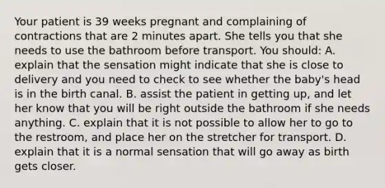 Your patient is 39 weeks pregnant and complaining of contractions that are 2 minutes apart. She tells you that she needs to use the bathroom before transport. You​ should: A. explain that the sensation might indicate that she is close to delivery and you need to check to see whether the​ baby's head is in the birth canal. B. assist the patient in getting​ up, and let her know that you will be right outside the bathroom if she needs anything. C. explain that it is not possible to allow her to go to the​ restroom, and place her on the stretcher for transport. D. explain that it is a normal sensation that will go away as birth gets closer.