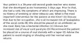 Your patient is a 39-year-old second grade teacher who states that she developed acute hoarseness 3 days ago. Prior to that, she had a cold, the symptoms of which are improving. There is no history of smoking or other tobacco use. What is the most important intervention for the patient at this time? (A) Discuss that due to her occupation, she is at increased risk of leukoplakia of the vocal cords (B) She should be placed on an antibiotic as she most likely has a bacterial infection (C) Discuss her increased risk of vocal cord paralysis (D) Recommend the patient be placed on a course of oral steroids with a taper (E) Advise the patient to avoid singing or shouting until her normal voice returns