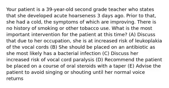 Your patient is a 39-year-old second grade teacher who states that she developed acute hoarseness 3 days ago. Prior to that, she had a cold, the symptoms of which are improving. There is no history of smoking or other tobacco use. What is the most important intervention for the patient at this time? (A) Discuss that due to her occupation, she is at increased risk of leukoplakia of the vocal cords (B) She should be placed on an antibiotic as she most likely has a bacterial infection (C) Discuss her increased risk of vocal cord paralysis (D) Recommend the patient be placed on a course of oral steroids with a taper (E) Advise the patient to avoid singing or shouting until her normal voice returns