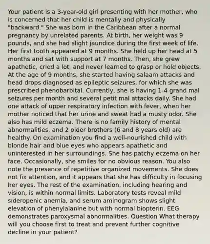 Your patient is a 3-year-old girl presenting with her mother, who is concerned that her child is mentally and physically "backward." She was born in the Caribbean after a normal pregnancy by unrelated parents. At birth, her weight was 9 pounds, and she had slight jaundice during the first week of life. Her first tooth appeared at 9 months. She held up her head at 5 months and sat with support at 7 months. Then, she grew apathetic, cried a lot, and never learned to grasp or hold objects. At the age of 9 months, she started having salaam attacks and head drops diagnosed as epileptic seizures, for which she was prescribed phenobarbital. Currently, she is having 1-4 grand mal seizures per month and several petit mal attacks daily. She had one attack of upper respiratory infection with fever, when her mother noticed that her urine and sweat had a musty odor. She also has mild eczema. There is no family history of mental abnormalities, and 2 older brothers (6 and 8 years old) are healthy. On examination you find a well-nourished child with blonde hair and blue eyes who appears apathetic and uninterested in her surroundings. She has patchy eczema on her face. Occasionally, she smiles for no obvious reason. You also note the presence of repetitive organized movements. She does not fix attention, and it appears that she has difficulty in focusing her eyes. The rest of the examination, including hearing and vision, is within normal limits. Laboratory tests reveal mild sideropenic anemia, and serum aminogram shows slight elevation of phenylalanine but with normal biopterin. EEG demonstrates paroxysmal abnormalities. Question What therapy will you choose first to treat and prevent further cognitive decline in your patient?