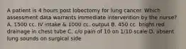 A patient is 4 hours post lobectomy for lung cancer. Which assessment data warrants immediate intervention by the nurse? A. 1500 cc. IV intake & 1000 cc. output B. 450 cc. bright red drainage in chest tube C. c/o pain of 10 on 1/10 scale D. absent lung sounds on surgical side