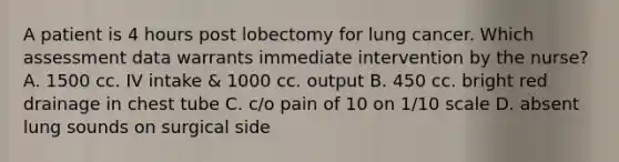 A patient is 4 hours post lobectomy for lung cancer. Which assessment data warrants immediate intervention by the nurse? A. 1500 cc. IV intake & 1000 cc. output B. 450 cc. bright red drainage in chest tube C. c/o pain of 10 on 1/10 scale D. absent lung sounds on surgical side