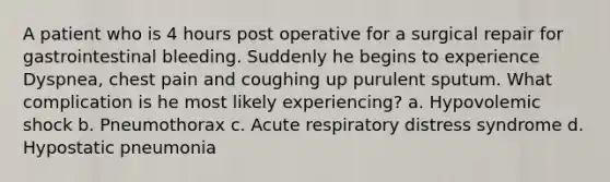 A patient who is 4 hours post operative for a surgical repair for gastrointestinal bleeding. Suddenly he begins to experience Dyspnea, chest pain and coughing up purulent sputum. What complication is he most likely experiencing? a. Hypovolemic shock b. Pneumothorax c. Acute respiratory distress syndrome d. Hypostatic pneumonia