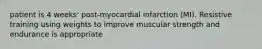 patient is 4 weeks' post-myocardial infarction (MI). Resistive training using weights to improve muscular strength and endurance is appropriate