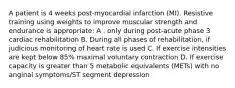 A patient is 4 weeks post-myocardial infarction (MI). Resistive training using weights to improve muscular strength and endurance is appropriate: A . only during post-acute phase 3 cardiac rehabilitation B. During all phases of rehabilitation, if judicious monitoring of heart rate is used C. If exercise intensities are kept below 85% maximal voluntary contraction D. If exercise capacity is greater than 5 metabolic equivalents (METs) with no anginal symptoms/ST segment depression