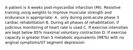 A patient is 4 weeks post-myocardial infarction (MI). Resistive training using weights to improve muscular strength and endurance is appropriate: A . only during post-acute phase 3 cardiac rehabilitation B. During all phases of rehabilitation, if judicious monitoring of heart rate is used C. If exercise intensities are kept below 85% maximal voluntary contraction D. If exercise capacity is greater than 5 metabolic equivalents (METs) with no anginal symptoms/ST segment depression