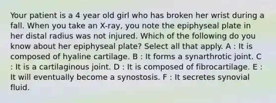 Your patient is a 4 year old girl who has broken her wrist during a fall. When you take an X-ray, you note the epiphyseal plate in her distal radius was not injured. Which of the following do you know about her epiphyseal plate? Select all that apply. A : It is composed of hyaline cartilage. B : It forms a synarthrotic joint. C : It is a cartilaginous joint. D : It is composed of fibrocartilage. E : It will eventually become a synostosis. F : It secretes synovial fluid.