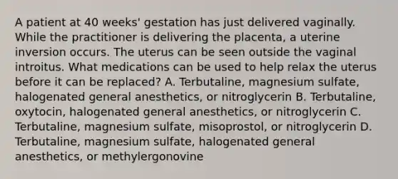 A patient at 40 weeks' gestation has just delivered vaginally. While the practitioner is delivering the placenta, a uterine inversion occurs. The uterus can be seen outside the vaginal introitus. What medications can be used to help relax the uterus before it can be replaced? A. Terbutaline, magnesium sulfate, halogenated general anesthetics, or nitroglycerin B. Terbutaline, oxytocin, halogenated general anesthetics, or nitroglycerin C. Terbutaline, magnesium sulfate, misoprostol, or nitroglycerin D. Terbutaline, magnesium sulfate, halogenated general anesthetics, or methylergonovine